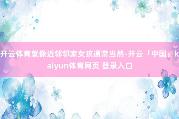 开云体育就像近邻邻家女孩通常当然-开云「中国」kaiyun体育网页 登录入口