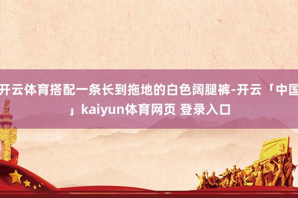 开云体育搭配一条长到拖地的白色阔腿裤-开云「中国」kaiyun体育网页 登录入口