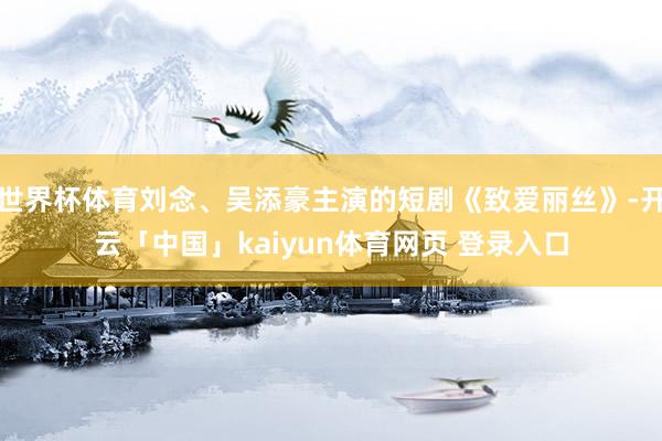 世界杯体育刘念、吴添豪主演的短剧《致爱丽丝》-开云「中国」kaiyun体育网页 登录入口