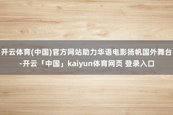 开云体育(中国)官方网站助力华语电影扬帆国外舞台-开云「中国」kaiyun体育网页 登录入口