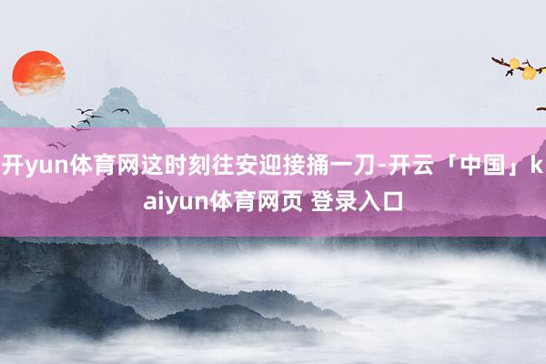 开yun体育网这时刻往安迎接捅一刀-开云「中国」kaiyun体育网页 登录入口